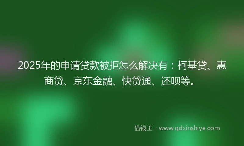 2025年的申请贷款被拒怎么解决有：柯基贷、惠商贷、京东金融、快贷通、还呗等。
