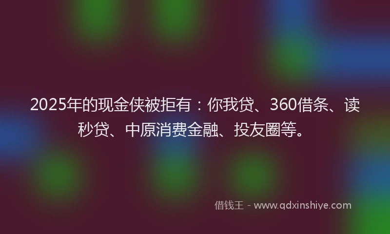 2025年的现金侠被拒有：你我贷、360借条、读秒贷、中原消费金融、投友圈等。