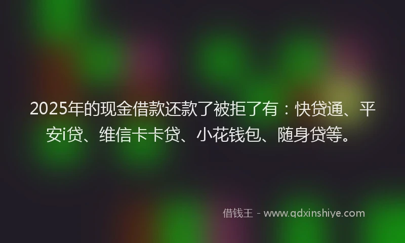 2025年的现金借款还款了被拒了有：快贷通、平安i贷、维信卡卡贷、小花钱包、随身贷等。