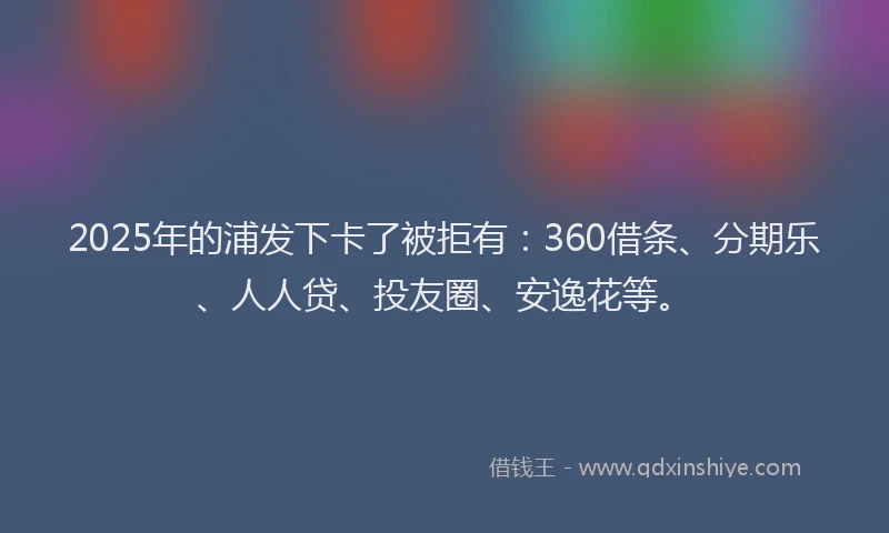 2025年的浦发下卡了被拒有：360借条、分期乐、人人贷、投友圈、安逸花等。