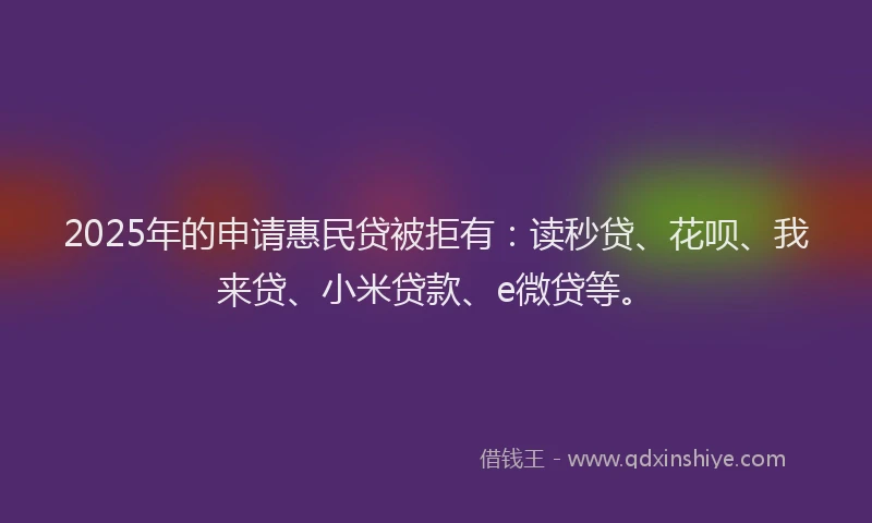 2025年的申请惠民贷被拒有:读秒贷、花呗、我来贷、小米贷款、e微贷等。