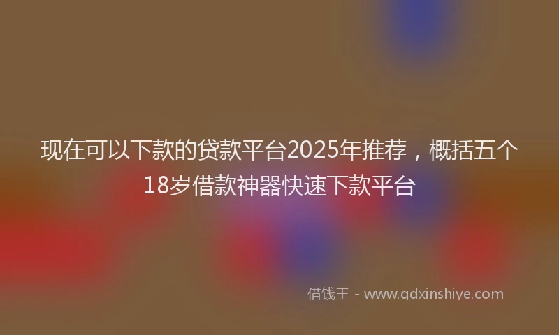 现在可以下款的贷款平台2025年推荐，概括五个18岁借款神器快速下款平台