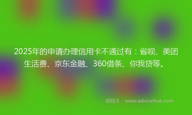 2025年的申请办理信用卡不通过有：省呗、美团生活费、京东金融、360借条、你我贷等。