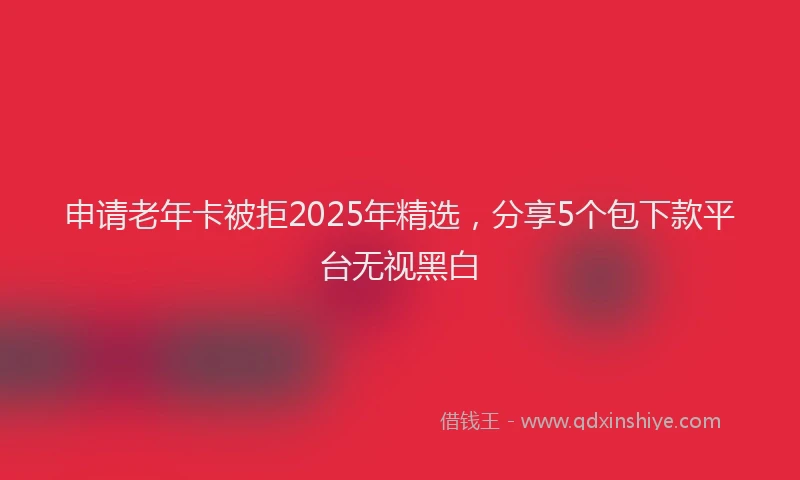 申请老年卡被拒2025年精选，分享5个包下款平台无视黑白