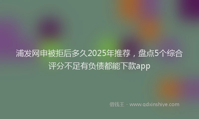 浦发网申被拒后多久2025年推荐，盘点5个综合评分不足有负债都能下款app