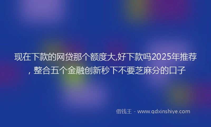 现在下款的网贷那个额度大,好下款吗2025年推荐，整合五个金融创新秒下不要芝麻分的口子