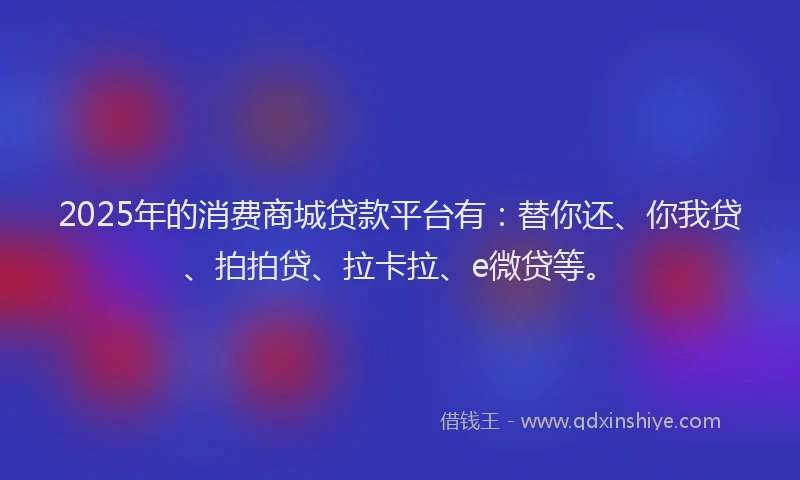 2025年的消费商城贷款平台有：替你还、你我贷、拍拍贷、拉卡拉、e微贷等。