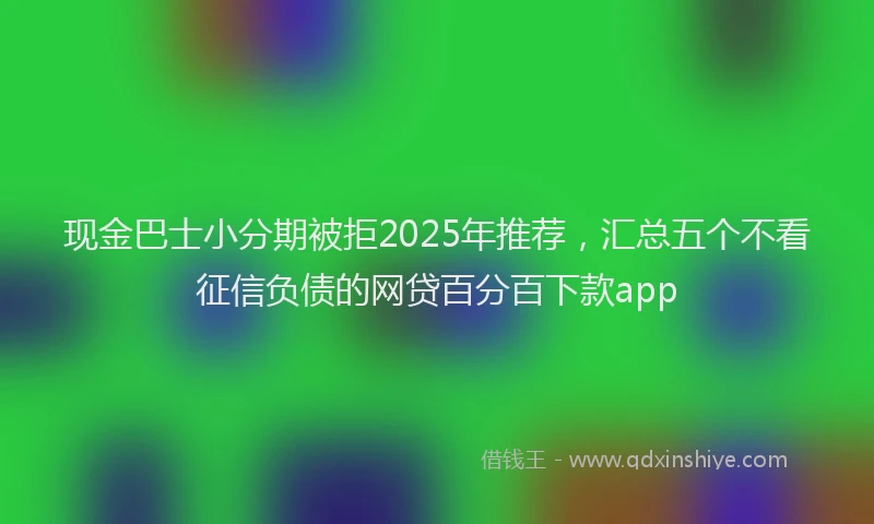 现金巴士小分期被拒2025年推荐，汇总五个不看征信负债的网贷百分百下款app