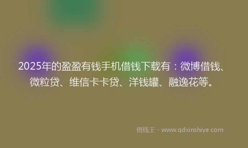 2025年的盈盈有钱手机借钱下载有：微博借钱、微粒贷、维信卡卡贷、洋钱罐、融逸花等。