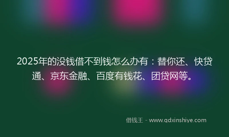 2025年的没钱借不到钱怎么办有：替你还、快贷通、京东金融、百度有钱花、团贷网等。