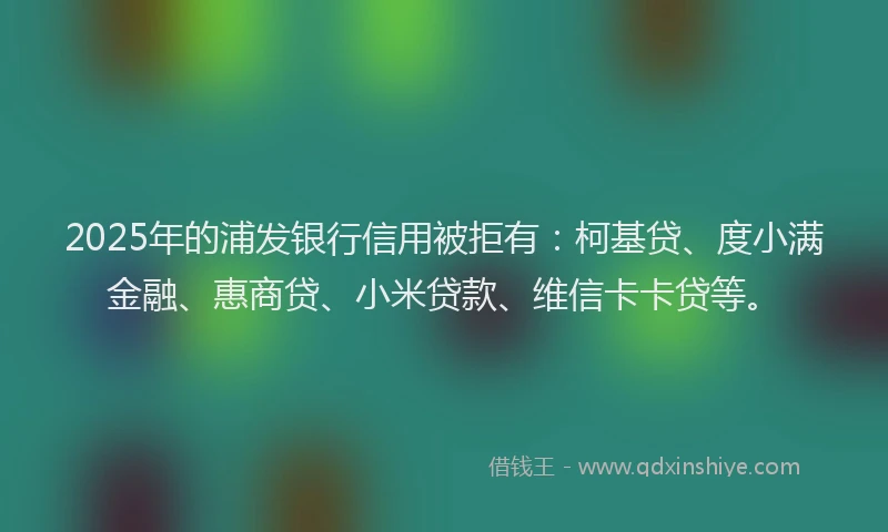 2025年的浦发银行信用被拒有：柯基贷、度小满金融、惠商贷、小米贷款、维信卡卡贷等。