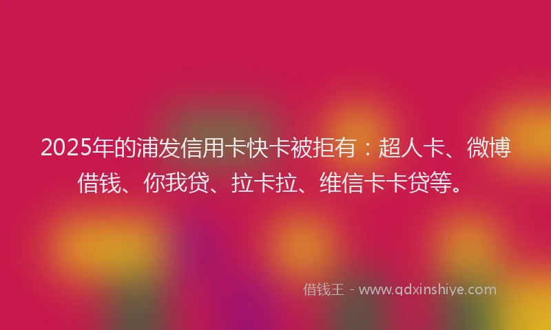 2025年的浦发信用卡快卡被拒有：超人卡、微博借钱、你我贷、拉卡拉、维信卡卡贷等。
