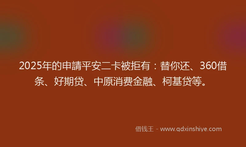 2025年的申請平安二卡被拒有：替你还、360借条、好期贷、中原消费金融、柯基贷等。