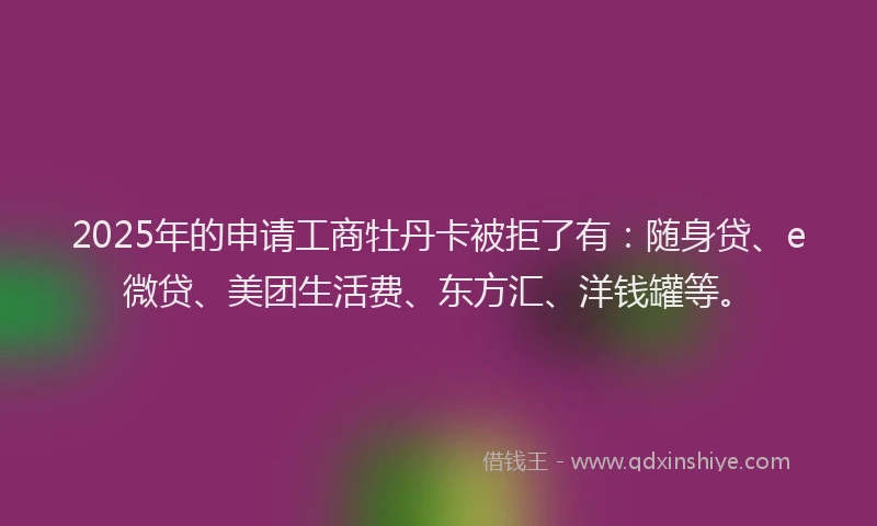 2025年的申请工商牡丹卡被拒了有：随身贷、e微贷、美团生活费、东方汇、洋钱罐等。