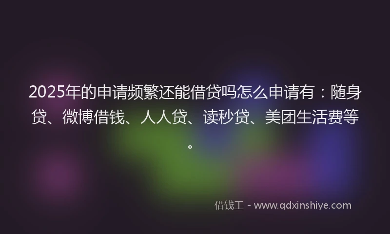 2025年的申请频繁还能借贷吗怎么申请有：随身贷、微博借钱、人人贷、读秒贷、美团生活费等。