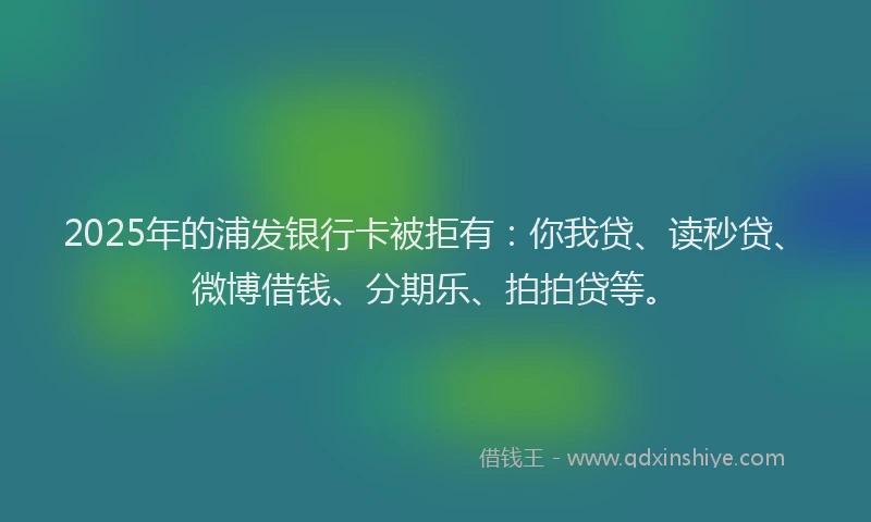 2025年的浦发银行卡被拒有：你我贷、读秒贷、微博借钱、分期乐、拍拍贷等。