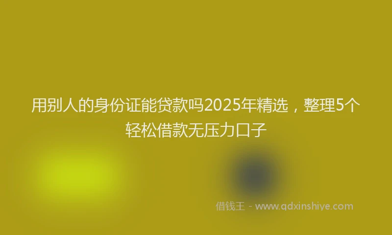 用别人的身份证能贷款吗2025年精选，整理5个轻松借款无压力口子