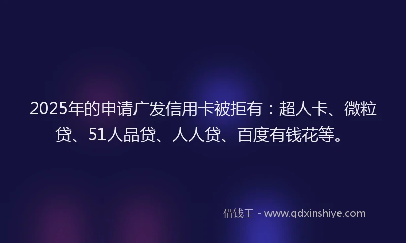 2025年的申请广发信用卡被拒有：超人卡、微粒贷、51人品贷、人人贷、百度有钱花等。