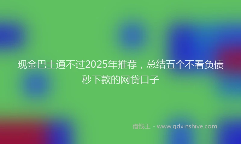 现金巴士通不过2025年推荐，总结五个不看负债秒下款的网贷口子