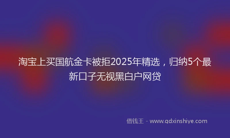 淘宝上买国航金卡被拒2025年精选，归纳5个最新口子无视黑白户网贷