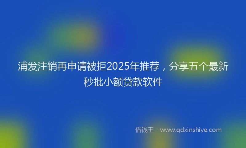 浦发注销再申请被拒2025年推荐，分享五个最新秒批小额贷款软件