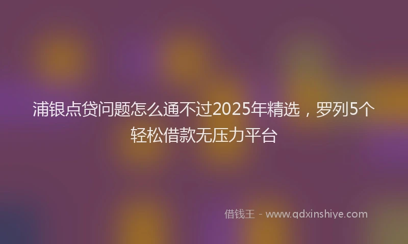 浦银点贷问题怎么通不过2025年精选，罗列5个轻松借款无压力平台