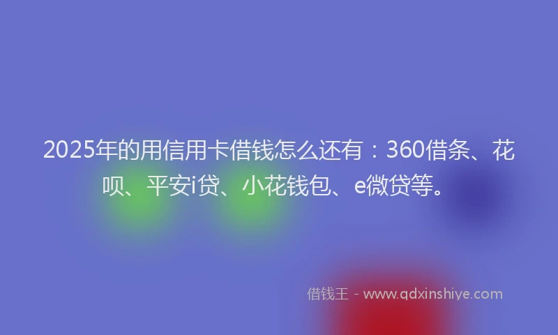 2025年的用信用卡借钱怎么还有：360借条、花呗、平安i贷、小花钱包、e微贷等。