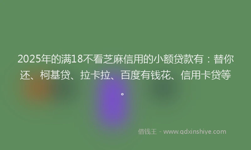 2025年的满18不看芝麻信用的小额贷款有：替你还、柯基贷、拉卡拉、百度有钱花、信用卡贷等。