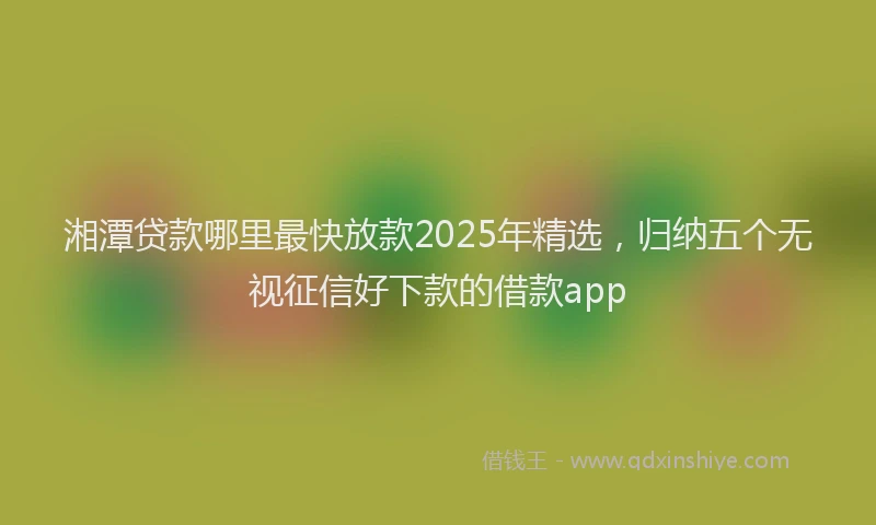 湘潭贷款哪里最快放款2025年精选，归纳五个无视征信好下款的借款app