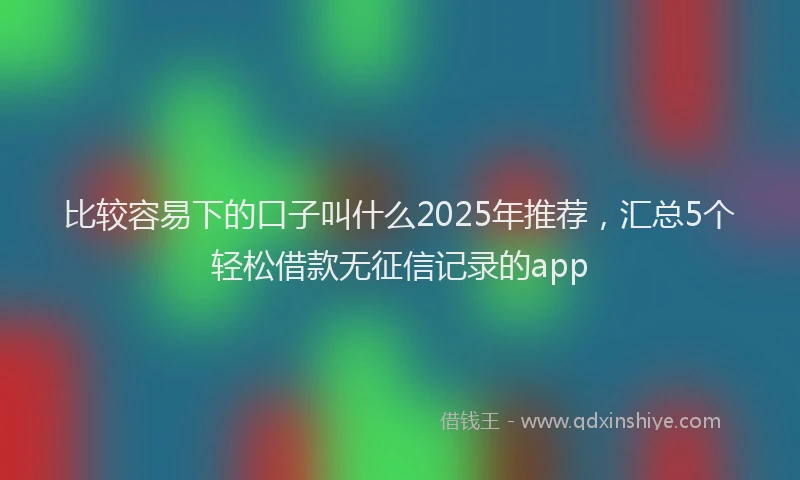 比较容易下的口子叫什么2025年推荐，汇总5个轻松借款无征信记录的app