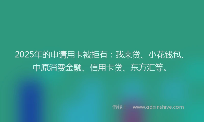 2025年的申请用卡被拒有：我来贷、小花钱包、中原消费金融、信用卡贷、东方汇等。