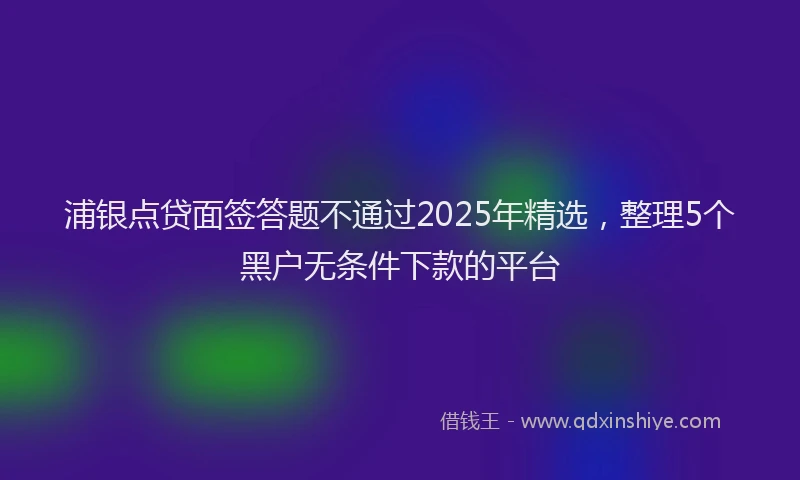 浦银点贷面签答题不通过2025年精选，整理5个黑户无条件下款的平台
