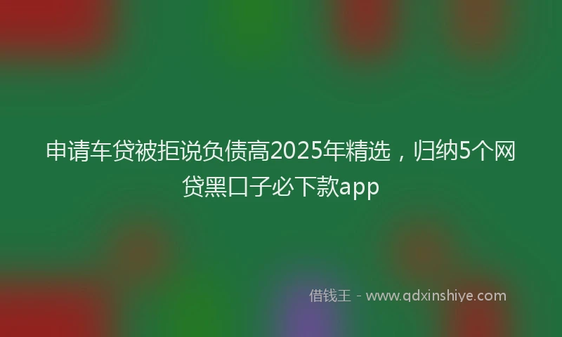 申请车贷被拒说负债高2025年精选，归纳5个网贷黑口子必下款app