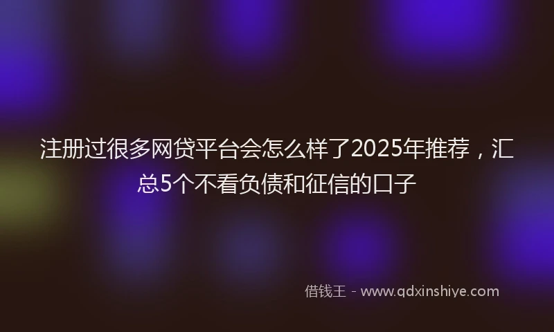 注册过很多网贷平台会怎么样了2025年推荐，汇总5个不看负债和征信的口子