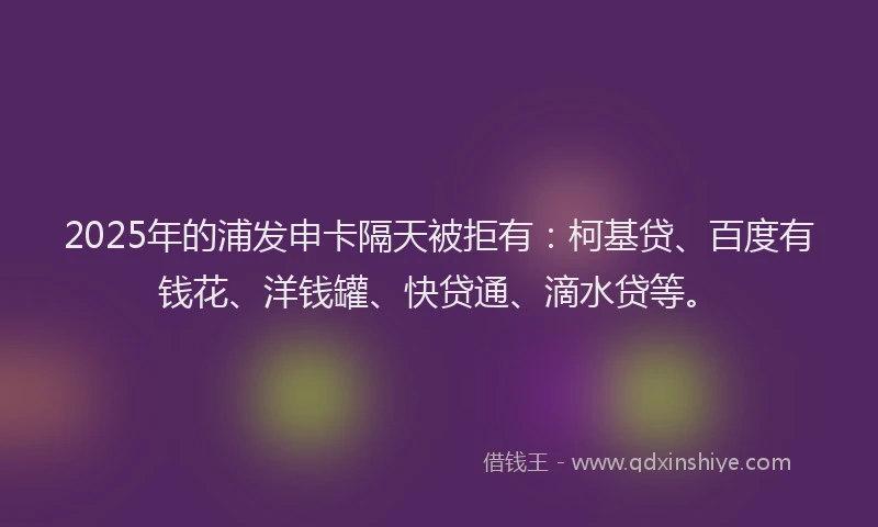 2025年的浦发申卡隔天被拒有：柯基贷、百度有钱花、洋钱罐、快贷通、滴水贷等。