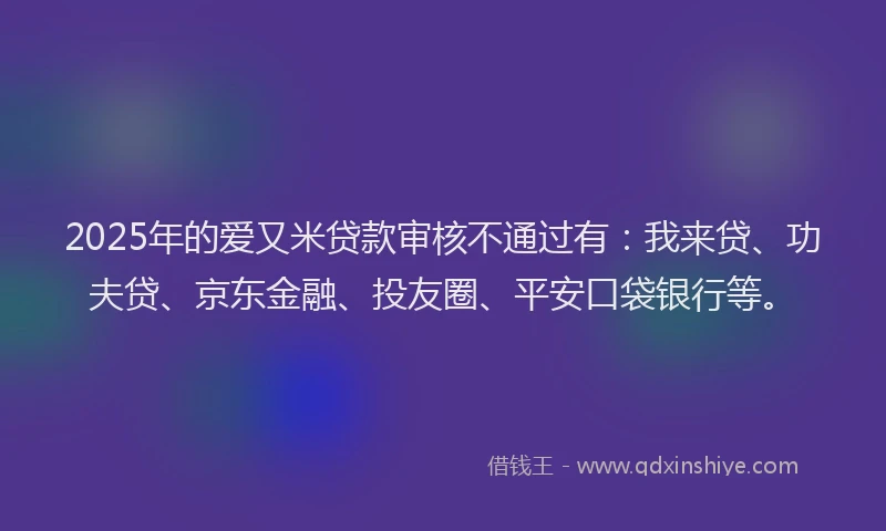 2025年的爱又米贷款审核不通过有：我来贷、功夫贷、京东金融、投友圈、平安口袋银行等。