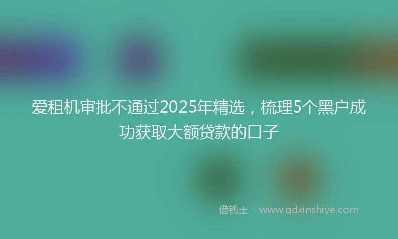 爱租机审批不通过2025年精选，梳理5个黑户成功获取大额贷款的口子