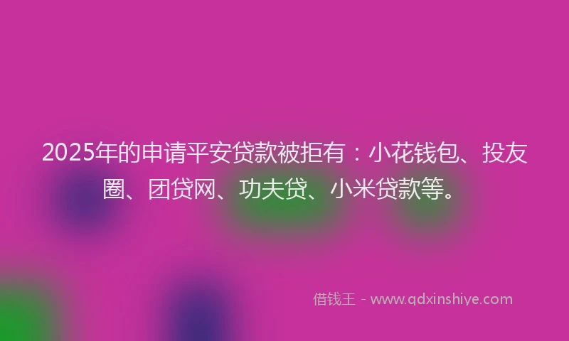 2025年的申请平安贷款被拒有：小花钱包、投友圈、团贷网、功夫贷、小米贷款等。
