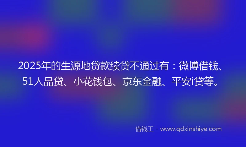 2025年的生源地贷款续贷不通过有：微博借钱、51人品贷、小花钱包、京东金融、平安i贷等。