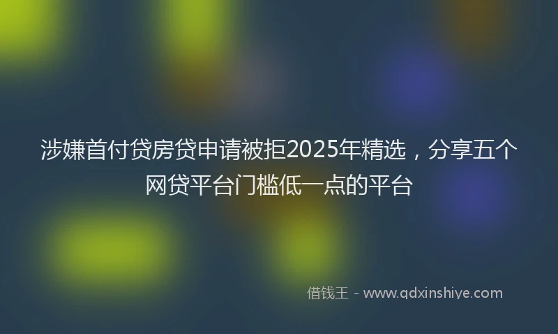 涉嫌首付贷房贷申请被拒2025年精选，分享五个网贷平台门槛低一点的平台