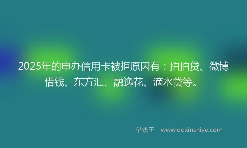 2025年的申办信用卡被拒原因有：拍拍贷、微博借钱、东方汇、融逸花、滴水贷等。