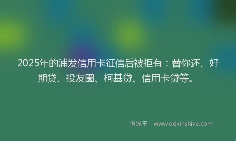 2025年的浦发信用卡征信后被拒有：替你还、好期贷、投友圈、柯基贷、信用卡贷等。