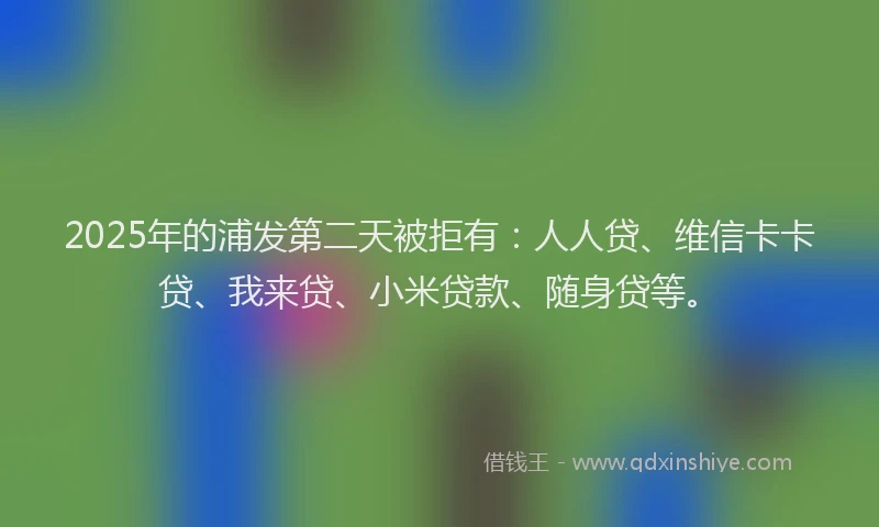 2025年的浦发第二天被拒有：人人贷、维信卡卡贷、我来贷、小米贷款、随身贷等。