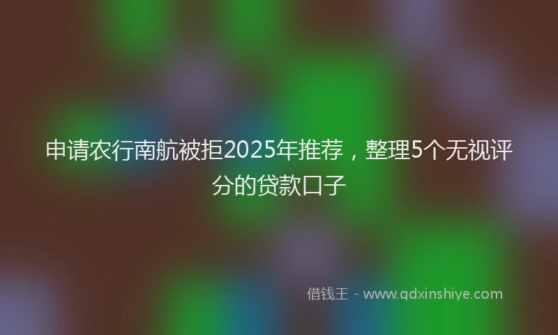 申请农行南航被拒2025年推荐，整理5个无视评分的贷款口子