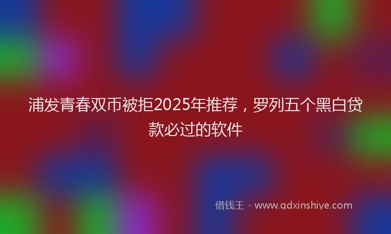 浦发青春双币被拒2025年推荐，罗列五个黑白贷款必过的软件