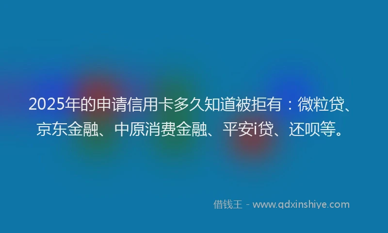 2025年的申请信用卡多久知道被拒有：微粒贷、京东金融、中原消费金融、平安i贷、还呗等。