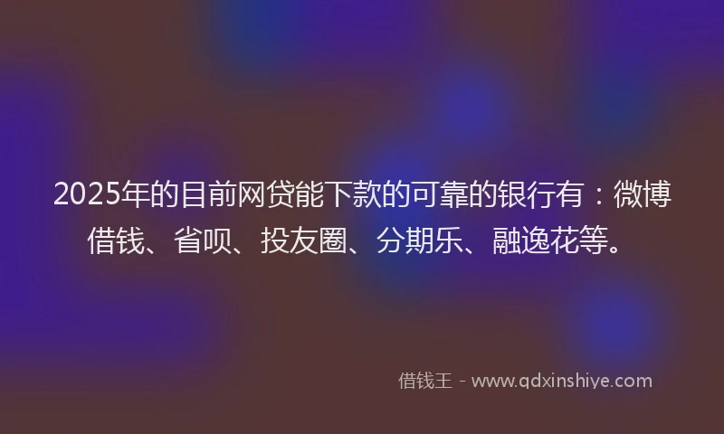 2025年的目前网贷能下款的可靠的银行有：微博借钱、省呗、投友圈、分期乐、融逸花等。