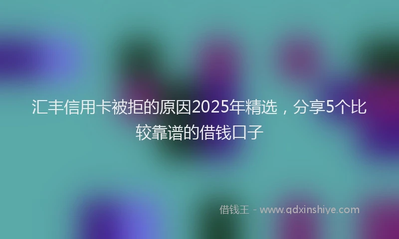 汇丰信用卡被拒的原因2025年精选，分享5个比较靠谱的借钱口子