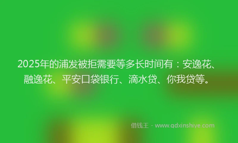 2025年的浦发被拒需要等多长时间有：安逸花、融逸花、平安口袋银行、滴水贷、你我贷等。