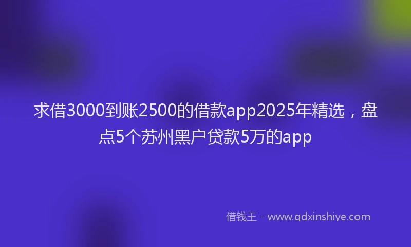 求借3000到账2500的借款app2025年精选，盘点5个苏州黑户贷款5万的app
